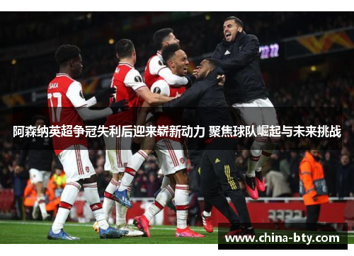 阿森纳英超争冠失利后迎来崭新动力 聚焦球队崛起与未来挑战